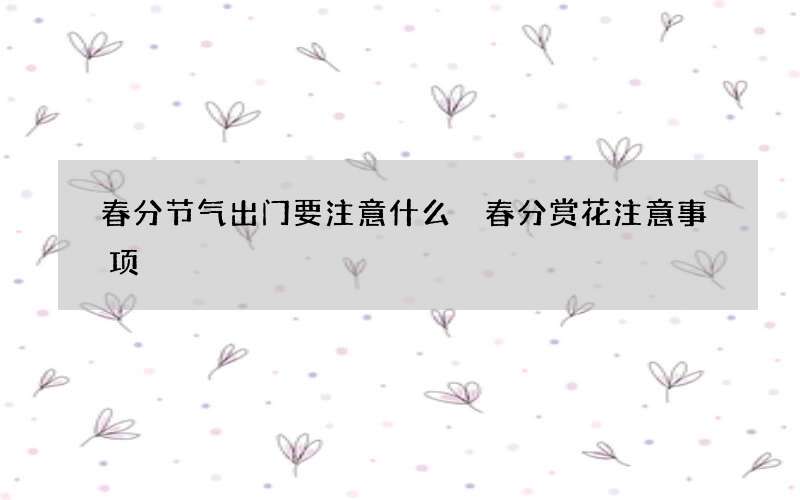 春分节气出门要注意什么 春分赏花注意事项